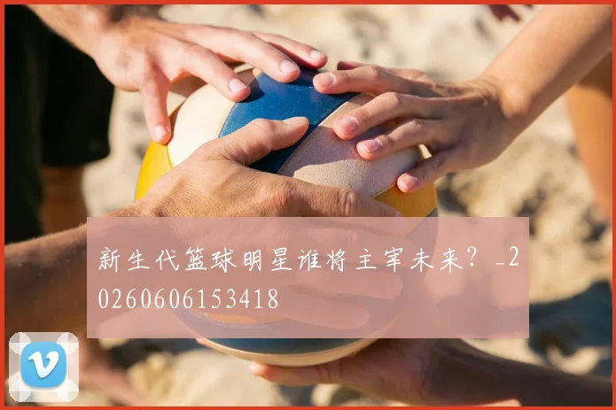 新生代篮球明星谁将主宰未来？_20260606153418