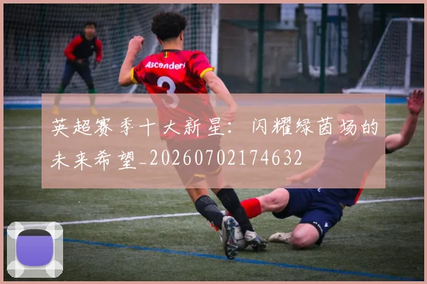 英超赛季十大新星:闪耀绿茵场的未来希望_20260702174632