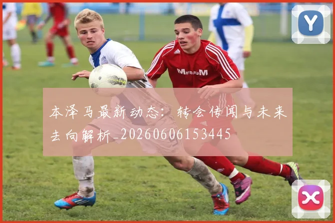 本泽马最新动态：转会传闻与未来去向解析_20260606153445