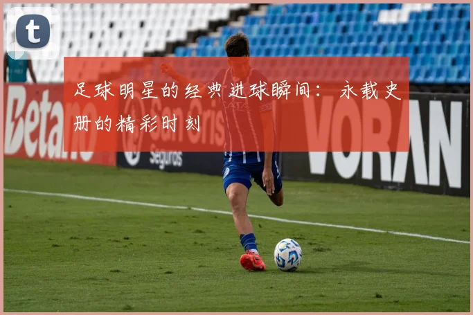 足球明星的经典进球瞬间：永载史册的精彩时刻