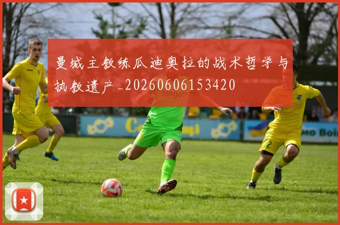 曼城主教练瓜迪奥拉的战术哲学与执教遗产_20260606153420