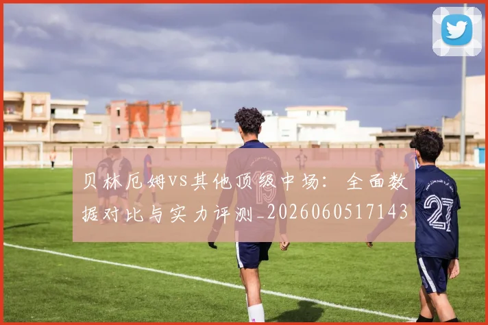 贝林厄姆vs其他顶级中场：全面数据对比与实力评测_20260605171438