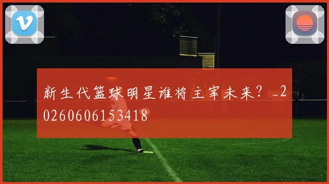 新生代篮球明星谁将主宰未来？_20260606153418