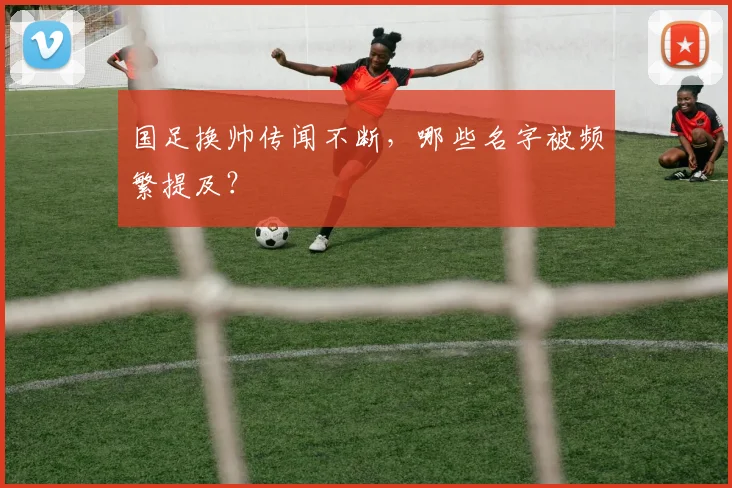 国足换帅传闻不断，哪些名字被频繁提及？