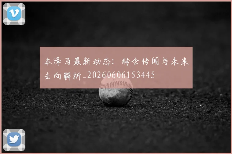 本泽马最新动态：转会传闻与未来去向解析_20260606153445